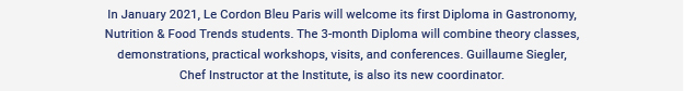 In January 2021, Le Cordon Bleu Paris will welcome its first Diploma in Gastronomy, Nutrition & Food Trends students. The 3-month Diploma will combine theory classes, demonstrations, practical workshops, visits, and conferences. Guillaume Siegler,
Chef Instructor at the Institute, is also its new coordinator.