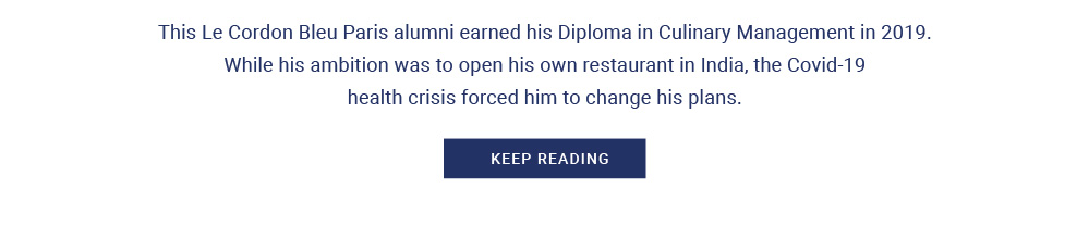 This Le Cordon Bleu Paris alumni earned his Diploma in Culinary Management in 2019. While his ambition was to open his own restaurant in India, the Covid-19 health crisis forced him to change his plans.